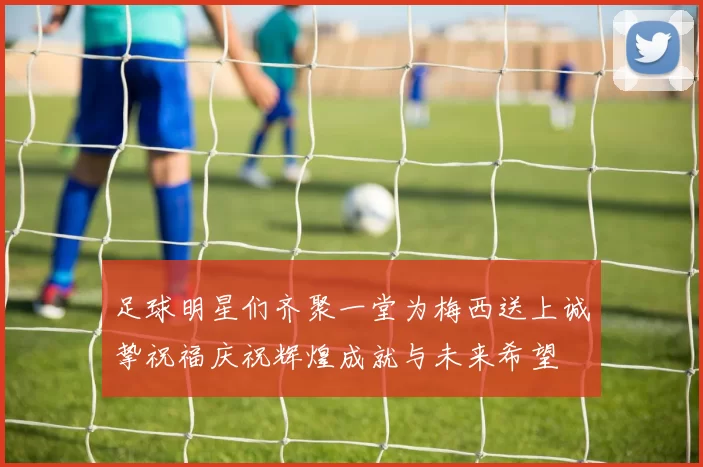足球明星们齐聚一堂为梅西送上诚挚祝福庆祝辉煌成就与未来希望