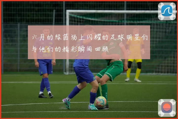 六月的绿茵场上闪耀的足球明星们与他们的精彩瞬间回顾