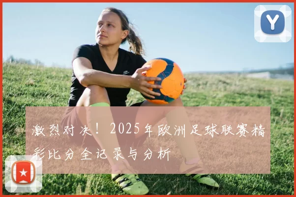 激烈对决！2025年欧洲足球联赛精彩比分全记录与分析
