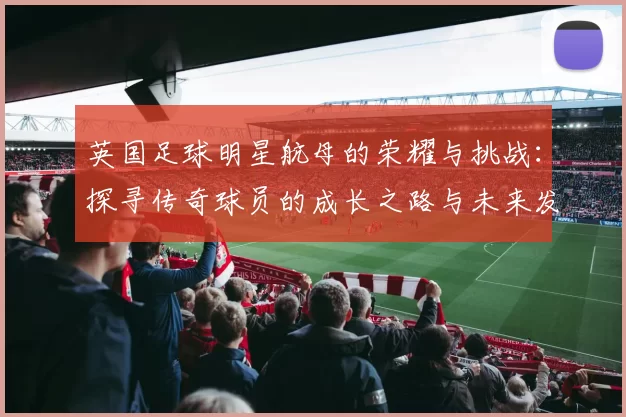 英国足球明星航母的荣耀与挑战：探寻传奇球员的成长之路与未来发展