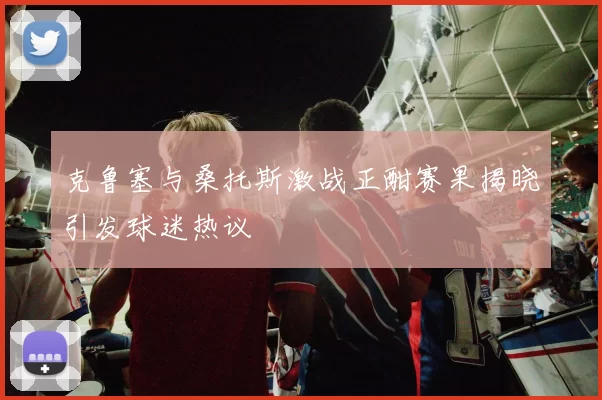 克鲁塞与桑托斯激战正酣赛果揭晓引发球迷热议