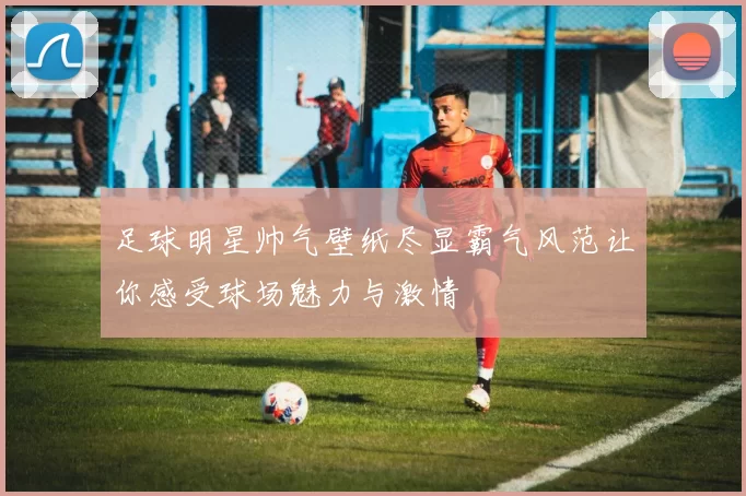 足球明星帅气壁纸尽显霸气风范让你感受球场魅力与激情
