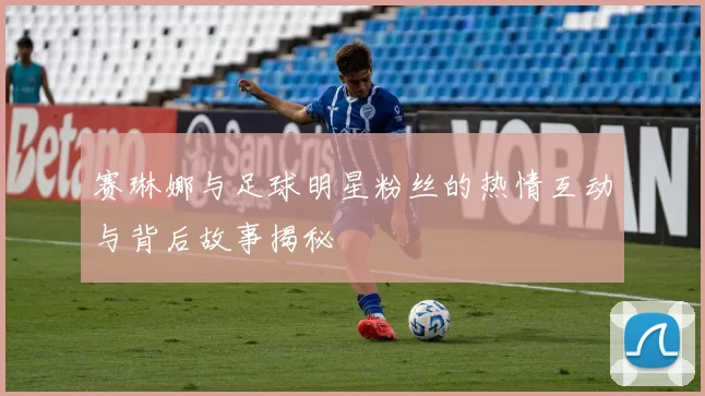 赛琳娜与足球明星粉丝的热情互动与背后故事揭秘
