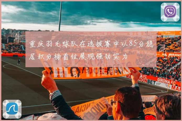 重庆羽毛球队在选拔赛中以85分稳居积分榜首位展现强劲实力