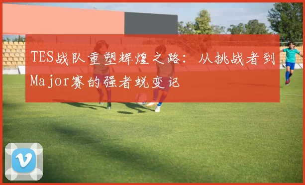 TES战队重塑辉煌之路：从挑战者到Major赛的强者蜕变记
