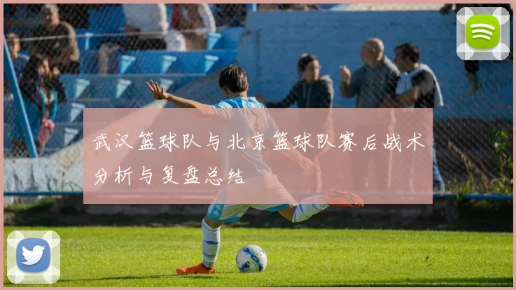 武汉篮球队与北京篮球队赛后战术分析与复盘总结