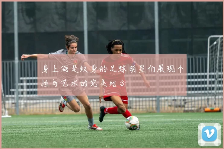 身上满是纹身的足球明星们展现个性与艺术的完美结合