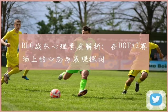 BLG战队心理素质解析：在DOTA2赛场上的心态与表现探讨