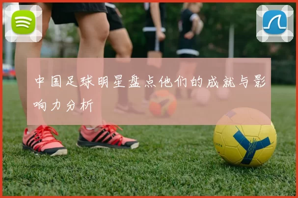 中国足球明星盘点他们的成就与影响力分析