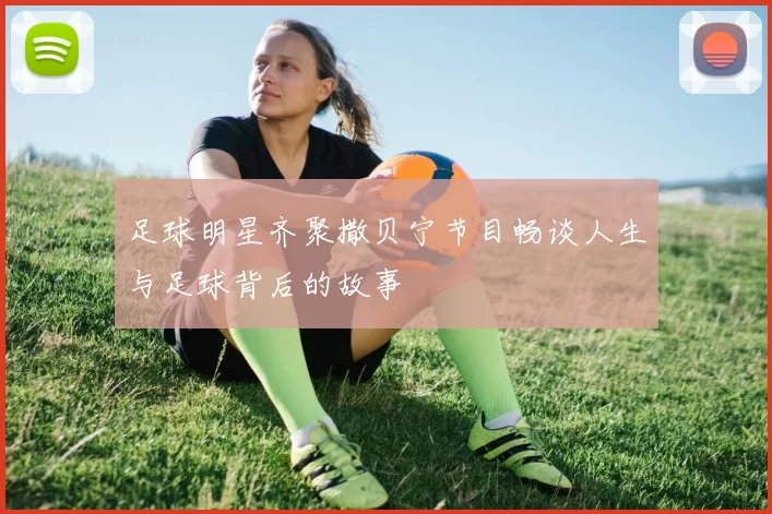 足球明星齐聚撒贝宁节目畅谈人生与足球背后的故事
