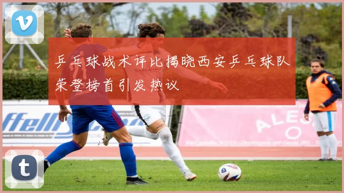乒乓球战术评比揭晓西安乒乓球队荣登榜首引发热议