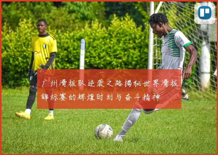 广州滑板队逆袭之路揭秘世界滑板锦标赛的辉煌时刻与奋斗精神