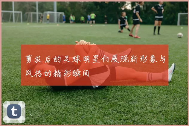 剪发后的足球明星们展现新形象与风格的精彩瞬间