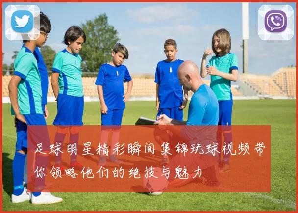 足球明星精彩瞬间集锦玩球视频带你领略他们的绝技与魅力