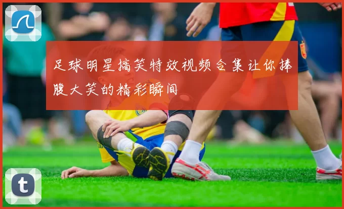 足球明星搞笑特效视频合集让你捧腹大笑的精彩瞬间