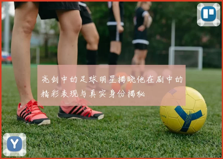 亮剑中的足球明星揭晓他在剧中的精彩表现与真实身份揭秘