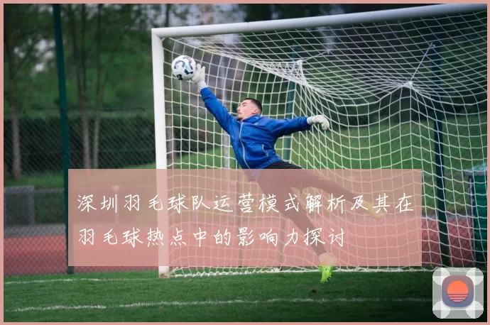 深圳羽毛球队运营模式解析及其在羽毛球热点中的影响力探讨