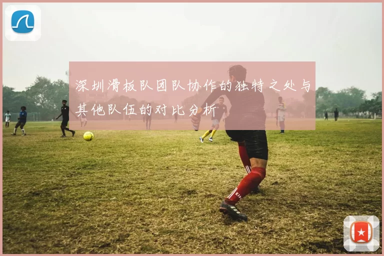 深圳滑板队团队协作的独特之处与其他队伍的对比分析