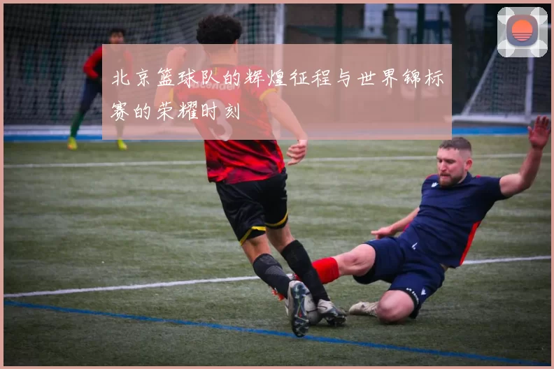 北京篮球队的辉煌征程与世界锦标赛的荣耀时刻
