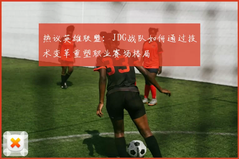 热议英雄联盟：JDG战队如何通过技术变革重塑职业赛场格局