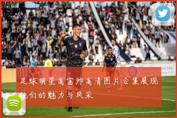 足球明星高富帅高清图片合集展现他们的魅力与风采
