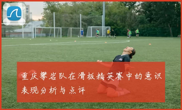 重庆攀岩队在滑板精英赛中的意识表现分析与点评