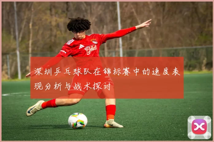 深圳乒乓球队在锦标赛中的速度表现分析与战术探讨
