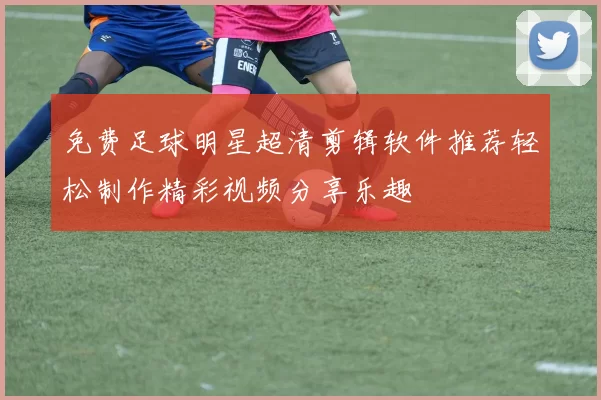 免费足球明星超清剪辑软件推荐轻松制作精彩视频分享乐趣
