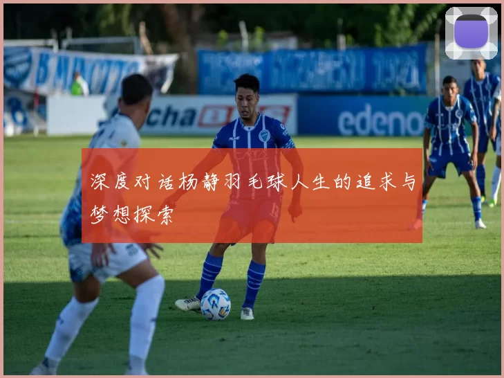 深度对话杨静羽毛球人生的追求与梦想探索