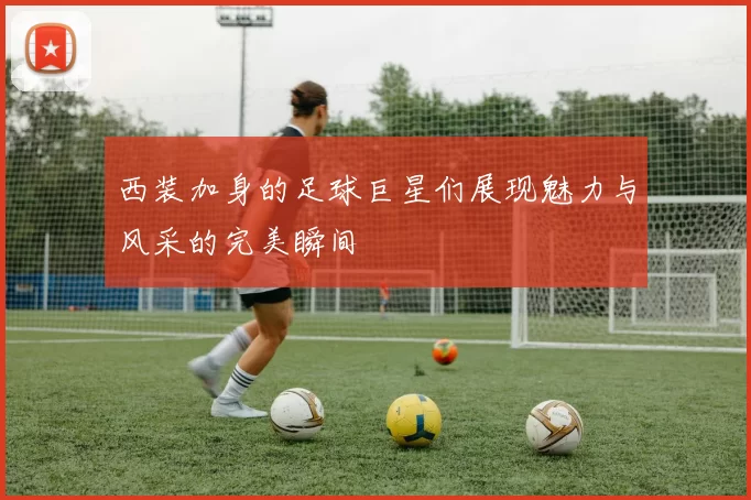 西装加身的足球巨星们展现魅力与风采的完美瞬间