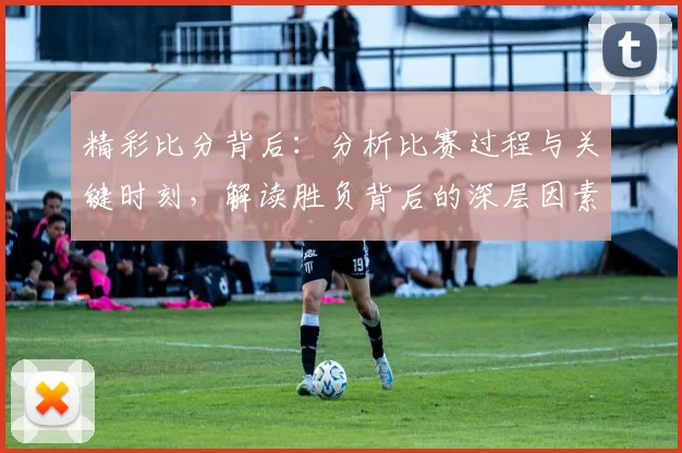 精彩比分背后：分析比赛过程与关键时刻，解读胜负背后的深层因素