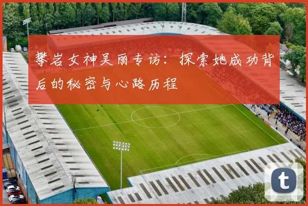 攀岩女神吴丽专访：探索她成功背后的秘密与心路历程
