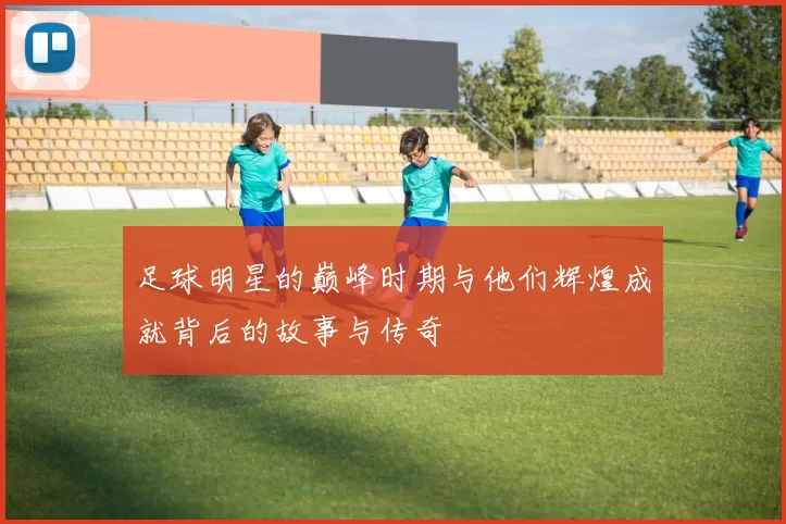 足球明星的巅峰时期与他们辉煌成就背后的故事与传奇