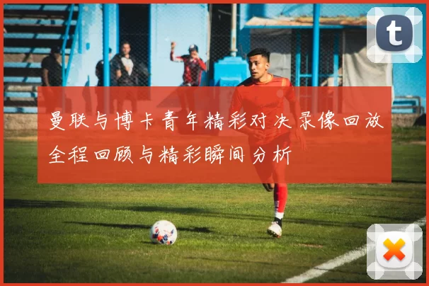 曼联与博卡青年精彩对决录像回放全程回顾与精彩瞬间分析