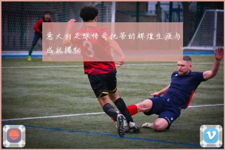 意大利足球传奇托蒂的辉煌生涯与成就揭秘