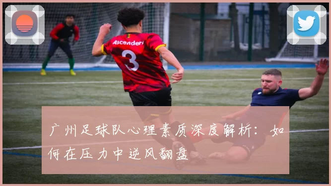 广州足球队心理素质深度解析：如何在压力中逆风翻盘