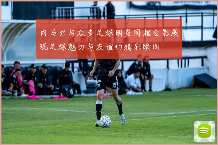 内马尔与众多足球明星同框合影展现足球魅力与友谊的精彩瞬间