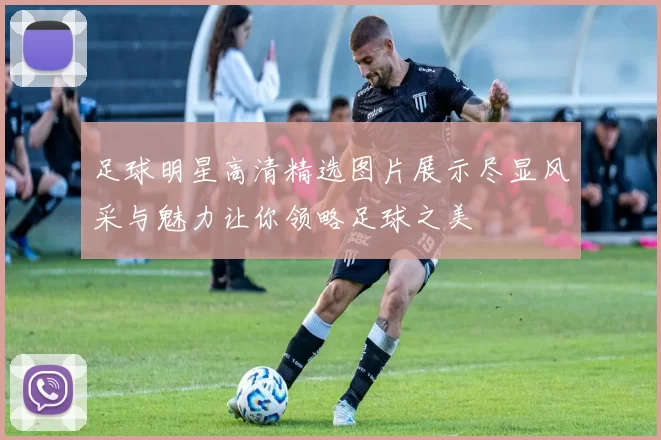 足球明星高清精选图片展示尽显风采与魅力让你领略足球之美