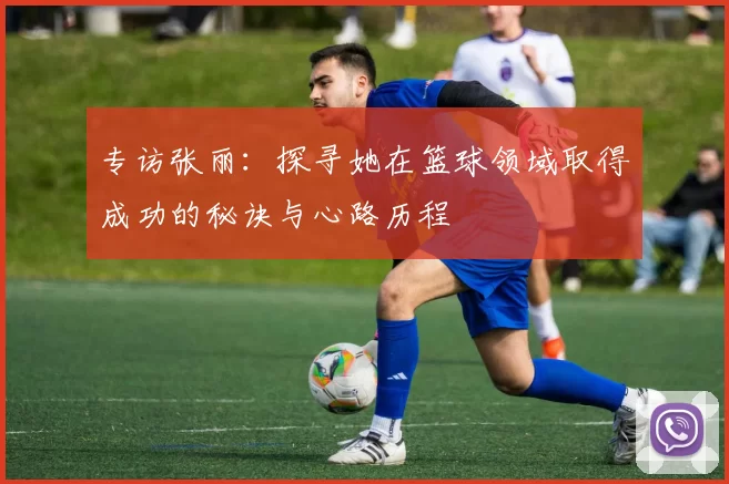 专访张丽：探寻她在篮球领域取得成功的秘诀与心路历程