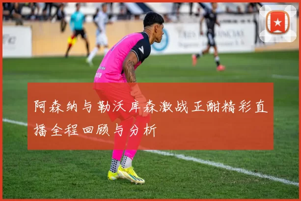 阿森纳与勒沃库森激战正酣精彩直播全程回顾与分析