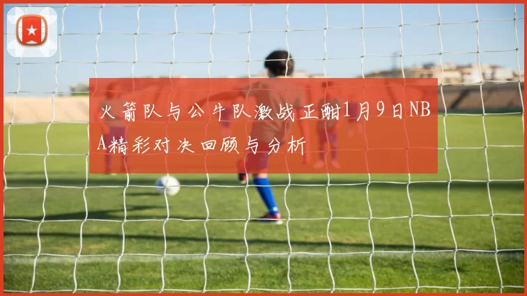 火箭队与公牛队激战正酣1月9日NBA精彩对决回顾与分析