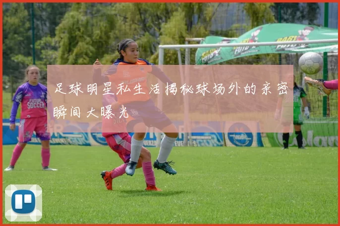 足球明星私生活揭秘球场外的亲密瞬间大曝光