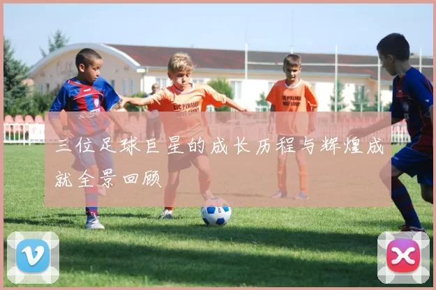 三位足球巨星的成长历程与辉煌成就全景回顾