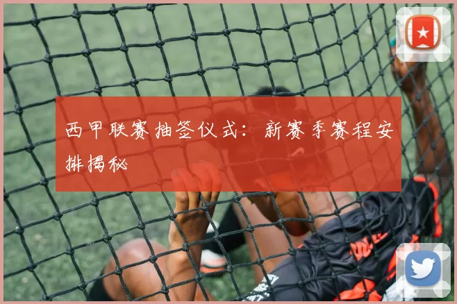 西甲联赛抽签仪式：新赛季赛程安排揭秘