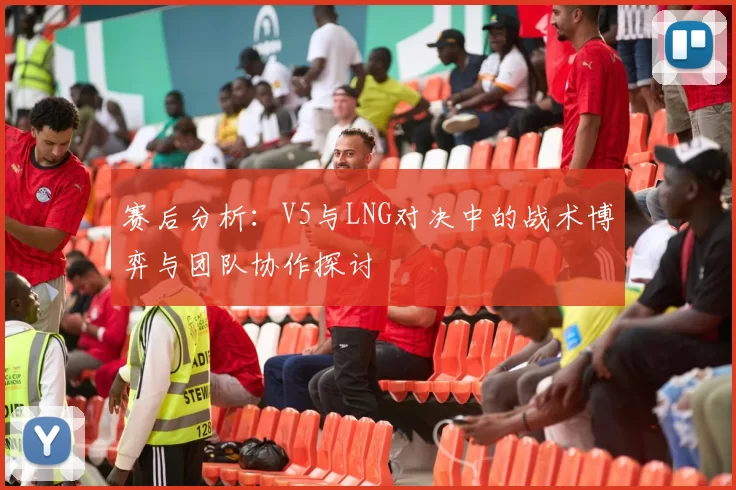 赛后分析：V5与LNG对决中的战术博弈与团队协作探讨