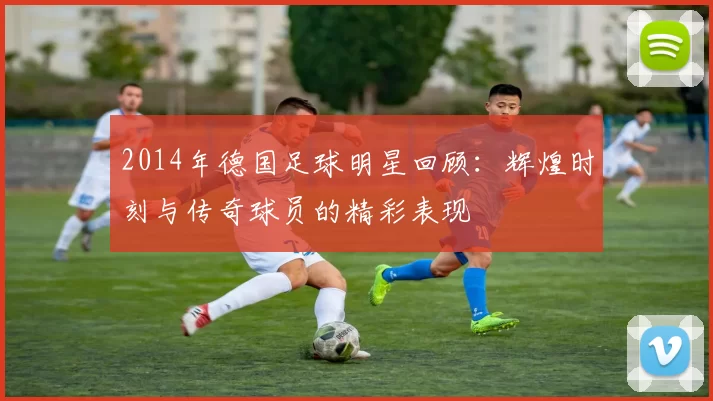2014年德国足球明星回顾：辉煌时刻与传奇球员的精彩表现
