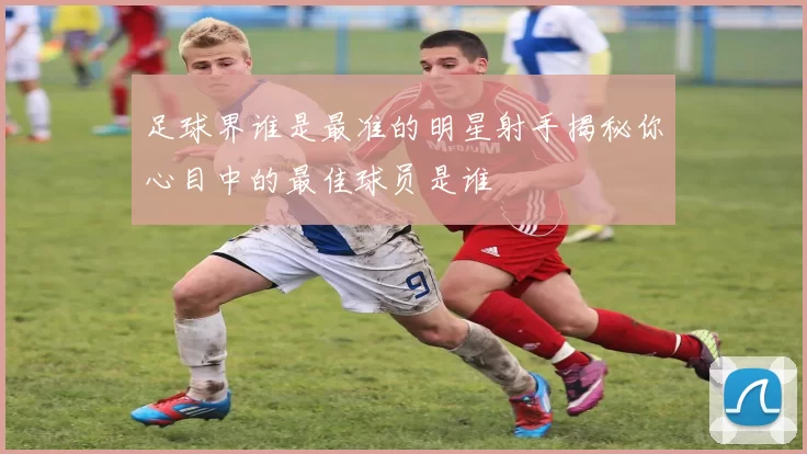足球界谁是最准的明星射手揭秘你心目中的最佳球员是谁