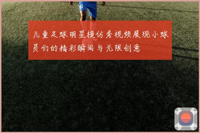 儿童足球明星模仿秀视频展现小球员们的精彩瞬间与无限创意