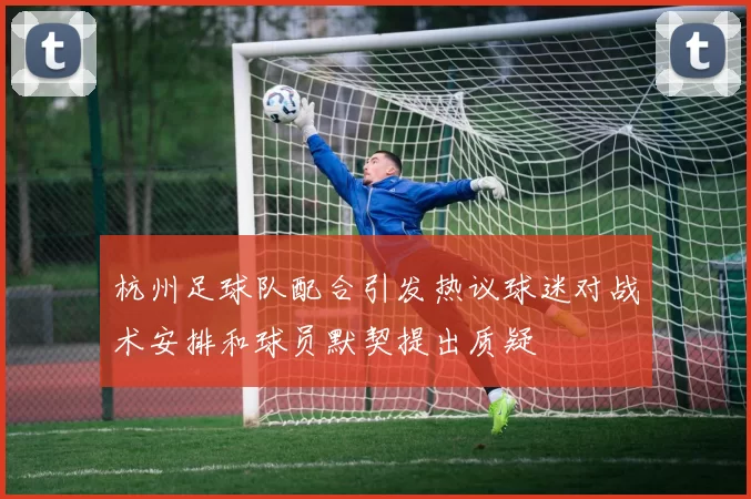 杭州足球队配合引发热议球迷对战术安排和球员默契提出质疑