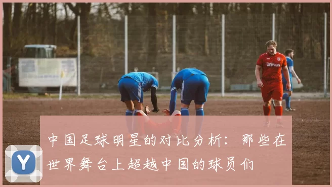 中国足球明星的对比分析：那些在世界舞台上超越中国的球员们